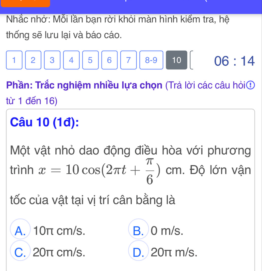 Nhắc nhở: Mỗi lần bạn rời khỏi màn hình kiểm tra, hệ
thống sẽ lưu lại và báo cáo.
1 2 3 4 5 6 7 8 - 9 10 06:14
Phần: Trắc nghiệm nhiều lựa chọn (Trả lời các câu hỏi④
từ 1 đến 16)
Câu 10 (1đ):
Một vật nhỏ dao động điều hòa với phương
trình x=10cos (2π t+ π /6 )cm. Độ lớn vận
tốc của vật tại vị trí cân bằng là
A. 10π cm/s. B. 0 m/s.
C. 20π cm/s. D. 20π m/s.