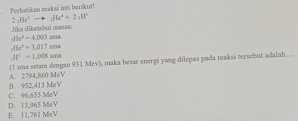 Perhatikan reaksi inti berikut!
2_2He^3to _2He^4+2_1H^1
Jika diketahui massa:
_2He^4=4,003sma
_2He^3=3,017sma
_1H^1=1,008sma
(1 sma setara dengan 931 Mev), maka besar energi yang dilepas pada reaksi tersebut adalah…
A. 2794,860 MeV
B. 952,413 MeV
C. 96,655 MeV
D. 13,965 MeV
E. 11,761 MeV