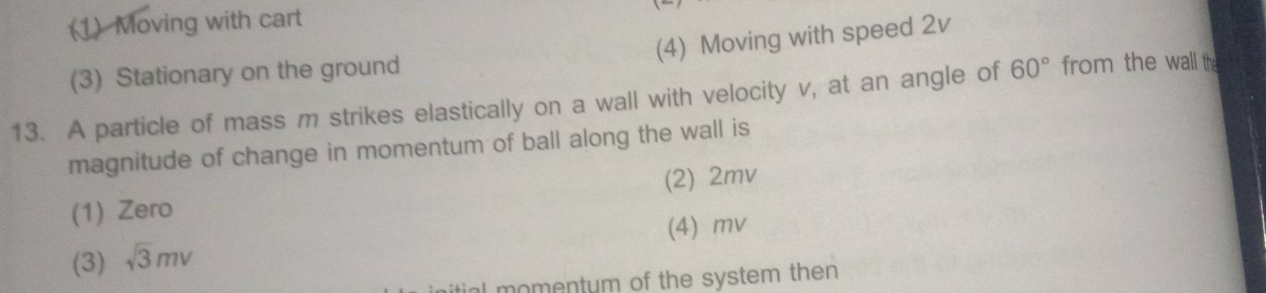 (1) Moving with cart
(4) Moving with speed 2v
(3) Stationary on the ground
13. A particle of mass m strikes elastically on a wall with velocity v, at an angle of 60° from the wall th
magnitude of change in momentum of ball along the wall is
(2) 2mv
(1) Zero
(4) mv
(3) sqrt(3)mv
al momentum of the system then