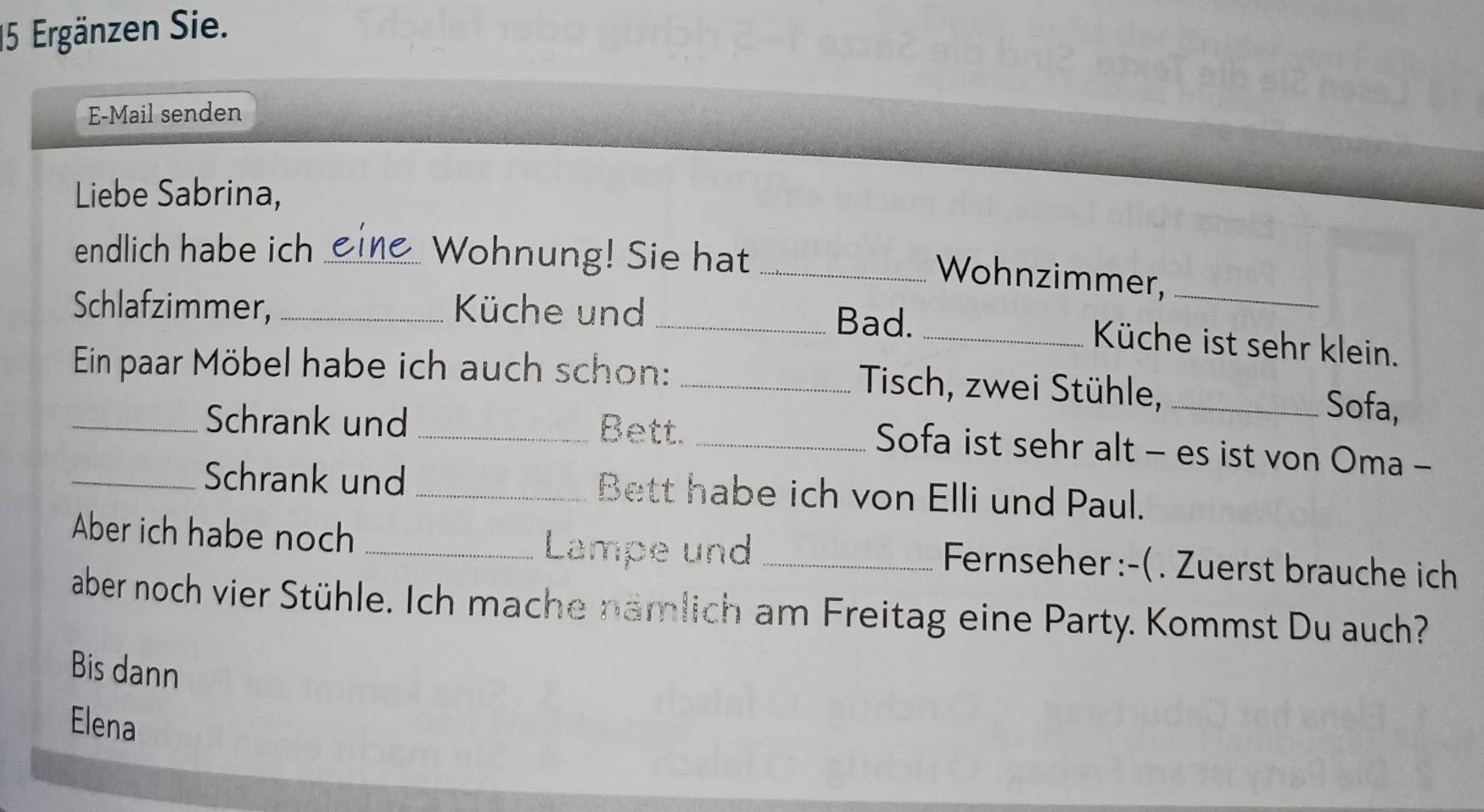 Ergänzen Sie. 
E-Mail senden 
Liebe Sabrina, 
endlich habe ich _Wohnung! Sie hat_ 
Wohnzimmer,_ 
Schlafzimmer,_ Küche und _Bad._ 
Küche ist sehr klein. 
Ein paar Möbel habe ich auch schon:_ 
Tisch, zwei Stühle, _Sofa, 
_Schrank und _Bett._ 
Sofa ist sehr alt - es ist von Oma - 
_Schrank und_ Bett habe ich von Elli und Paul. 
Lampe und 
Aber ich habe noch __ Fernseher :-( . Zuerst brauche ich 
aber noch vier Stühle. Ich mache nämlich am Freitag eine Party. Kommst Du auch? 
Bis dann 
Elena