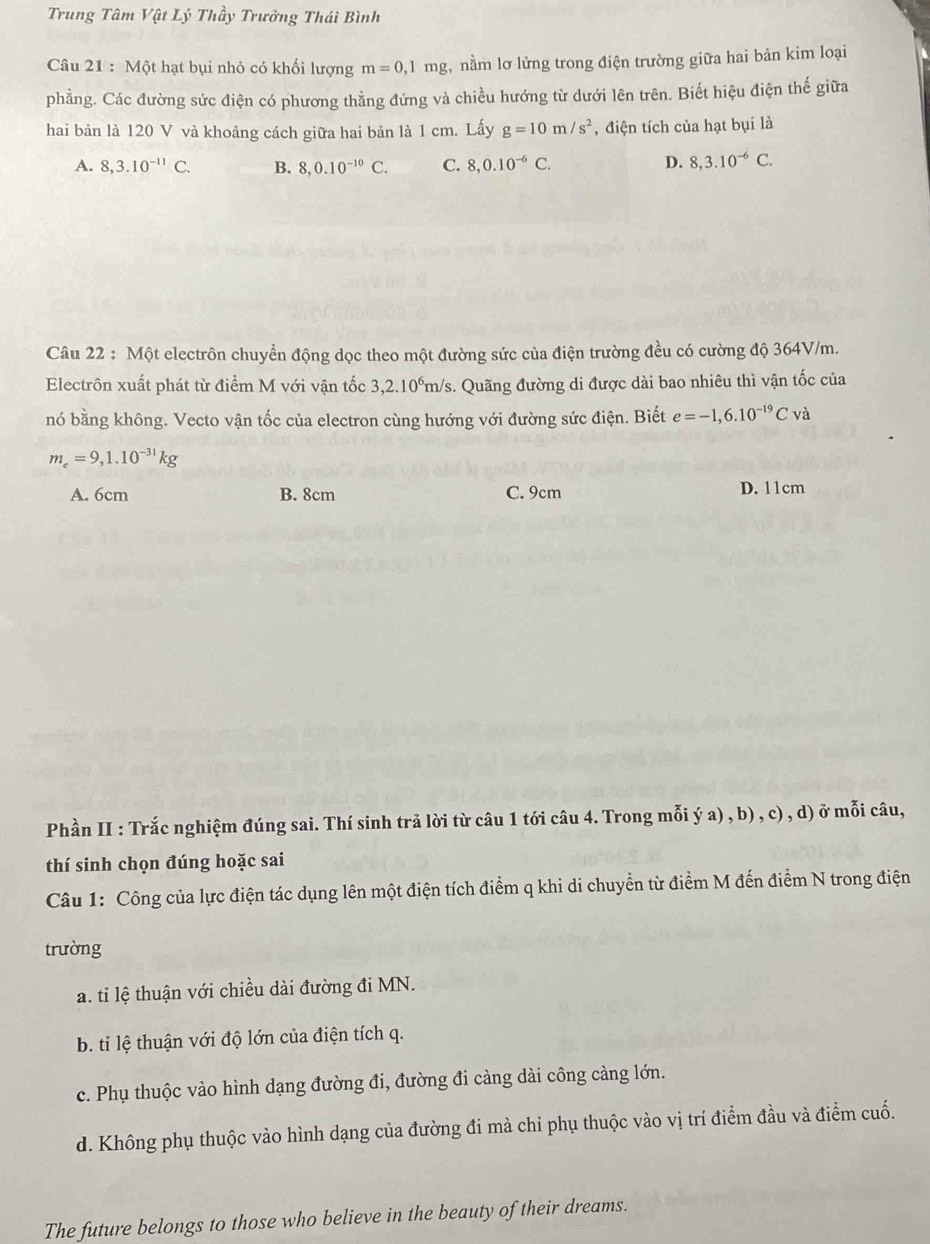 Trung Tâm Vật Lý Thầy Trưởng Thái Bình
Câu 21 : Một hạt bụi nhỏ có khối lượng m=0,1mg , nằm lơ lửng trong điện trường giữa hai bản kim loại
phẳng. Các đường sức điện có phương thẳng đứng và chiều hướng từ dưới lên trên. Biết hiệu điện thế giữa
hai bản là 120 V và khoảng cách giữa hai bản là 1 cm. Lấy g=10m/s^2 , điện tích của hạt bụi là
A. 8,3.10^(-11)C. B. 8,0.10^(-10)C. C. 8,0.10^(-6)C. D. 8,3.10^(-6)C.
Câu 22 : Một electrôn chuyển động dọc theo một đường sức của điện trường đều có cường độ 364V/m.
Electrôn xuất phát từ điểm M với vận tốc 3,2.10°m/s. Quãng đường di được dài bao nhiêu thì vận tốc của
nó bằng không. Vecto vận tốc của electron cùng hướng với đường sức điện. Biết e=-1,6.10^(-19)Cvdot a
m_e=9,1.10^(-31)kg
A. 6cm B. 8cm C. 9cm D. 11cm
Phần II : Trắc nghiệm đúng sai. Thí sinh trả lời từ câu 1 tới câu 4. Trong mỗi ý a) , b) , c) , d) ở mỗi câu,
thí sinh chọn đúng hoặc sai
Câu 1: Công của lực điện tác dụng lên một điện tích điểm q khi di chuyển từ điểm M đến điểm N trong điện
trường
a. tỉ lệ thuận với chiều dài đường đi MN.
b. ti lệ thuận với độ lớn của điện tích q.
c. Phụ thuộc vào hình dạng đường đi, đường đi càng dài công càng lớn.
d. Không phụ thuộc vào hình dạng của đường đi mà chỉ phụ thuộc vào vị trí điểm đầu và điểm cuố.
The future belongs to those who believe in the beauty of their dreams.