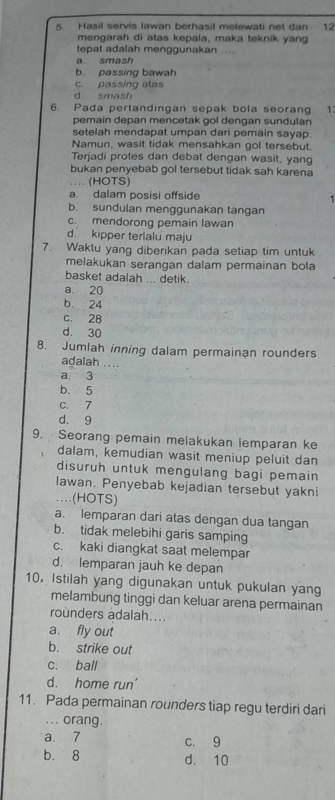 Hasil servis lawan berhasil melewati net dan 12
mengarah di atas kepala, maka teknik yang
tepat adalah menggunakan ....
a. smash
b. passing bawah
c. passing alas
d. smash
6. Pada pertandingan sepak bola seorang 1
pemain depan mencetak gol dengan sundulan
setelah mendapat umpan dari pemain sayap.
Namun, wasit tidak mensahkan gol tersebut.
Terjadi protes dan debat dengan wasit, yang
bukan penyebab gol tersebut tidak sah karena
.. (HOTS)
a. dalam posisi offside
b. sundulan menggunakan tangan
c. mendorong pemain lawan
d. kipper terlalu maju
7. Waktu yang diberikan pada setiap tim untuk
melakukan serangan dalam permainan bola
basket adalah ... detik.
a. 20
b. 24
c. 28
d. 30
8. Jumlah inning dalam permainan rounders
adalah ....
a. 3
b. 5
c. 7
d. 9
9. Seorang pemain melakukan lemparan ke
dalam, kemudian wasit meniup peluit dan
disuruh untuk mengulang bagi pemain
lawan. Penyebab kejadian tersebut yakni
..(HOTS)
a. lemparan dari atas dengan dua tangan
b. tidak melebihi garis samping
c. kaki diangkat saat melempar
d. lemparan jauh ke depan
10. Istilah yang digunakan untuk pukulan yang
melambung tinggi dan keluar arena permainan
rounders adalah....
a. fly out
b. strike out
c. ball
d. home run'
11. Pada permainan rounders tiap regu terdiri dari
.. . orang.
a. 7 c. 9
b. 8 d. 10