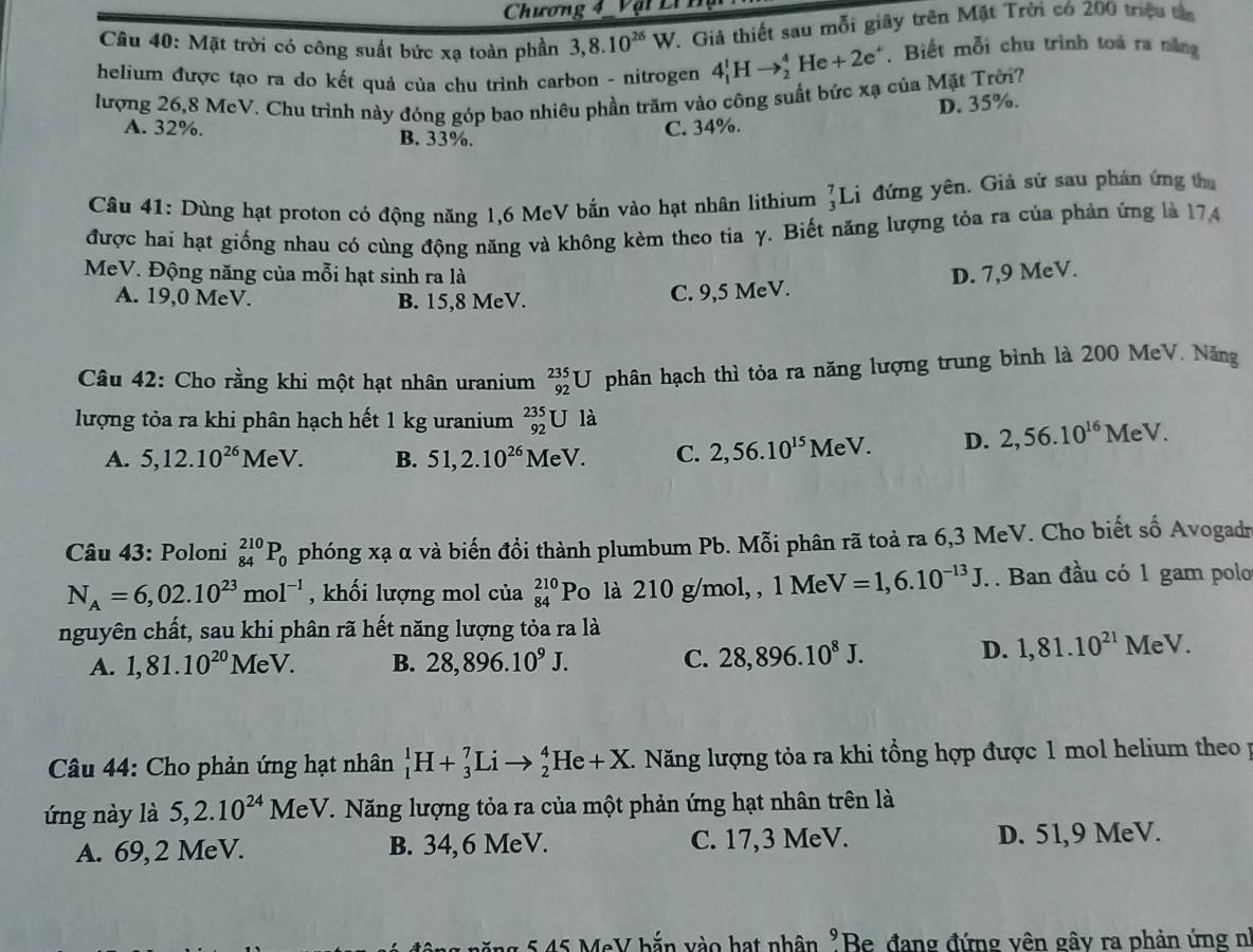 Chương 4  Vậi Lín
Câu 40: Mặt trời có công suất bức xạ toàn phần 3,8.10^(26)W. Giả thiết sau mỗi giây trên Mặt Trời có 200 triệu tân
helium được tạo ra do kết quả của chu trình carbon - nitrogen 4_1^(1Hto _2^4He+2e^+). Biết mỗi chu trình toá ra năng
lượng 26,8 MeV. Chu trình này đóng góp bao nhiêu phần trăm vào công suất bức xạ của Mặt Trời?
A. 32%. B. 33%.
C. 34%. D. 35%.
Câu 41: Dùng hạt proton có động năng 1,6 MeV bắn vào hạt nhân lithium _3^(7L đứng yên. Giả sử sau phán ứng thu
được hai hạt giống nhau có cùng động năng và không kèm theo tia γ. Biết năng lượng tỏa ra của phản ứng là 174
MeV. Động năng của mỗi hạt sinh ra là D. 7,9 MeV.
A. 19,0 MeV. B. 15,8 MeV.
C. 9,5 MeV.
Câu 42: Cho rằng khi một hạt nhân uranium _(92)^(235)U phân hạch thì tỏa ra năng lượng trung bình là 200 MeV. Năng
lượng tỏa ra khi phân hạch hết 1 kg uranium _(92)^(235)Uli a
A. 5,12.10^26) M∈ V. B. 51,2.10^(26)MeV. C. 2,56.10^(15)MeV. D. 2,56.10^(16)MeV.
Câu 43: Poloni _(84)^(210)P_0 phóng xạ α và biến đổi thành plumbum Pb. Mỗi phân rã toả ra 6,3 MeV. Cho biết số Avogadr
N_A=6,02.10^(23)mol^(-1) , khối lượng mol của beginarrayr 210 84endarray Po là 210 g/mol, , 1 Me V=1,6.10^(-13)J... Ban đầu có 1 gam polo
nguyên chất, sau khi phân rã hết năng lượng tỏa ra là
A. 1,81.10^(20)MeV. B. 28,896.10^9J. C. 28,896.10^8J.
D. 1,81.10^(21)MeV.
Câu 44: Cho phản ứng hạt nhân _1^(1H+_3^7Lito _2^4He+X. Năng lượng tỏa ra khi tổng hợp được 1 mol helium theop
ứng này là 5,2.10^24)MeV T. Năng lượng tỏa ra của một phản ứng hạt nhân trên là
A. 69, 2 MeV. B. 34, 6 MeV. C. 17,3 MeV. D. 51,9 MeV.
5 45 MeV bắn vào hạt nhân "Be đang đứng vên gây ra phản ứng n°