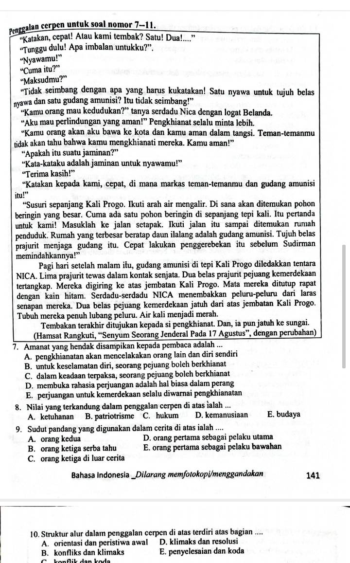 Penggalan cerpen untuk soal nomor 7--11.
"Katakan, cepat! Atau kami tembak? Satu! Dua!...”
“Tunggu dulu! Apa imbalan untukku?”.
“Nyawamu!”
“Cuma itu?”
“Maksudmu?”
“Tidak seimbang dengan apa yang harus kukatakan! Satu nyawa untuk tujuh belas
nyawa dan satu gudang amunisi? Itu tidak seimbang!”
“Kamu orang mau kedudukan?” tanya serdadu Nica dengan logat Belanda.
“Aku mau perlindungan yang aman!” Pengkhianat selalu minta lebih.
“Kamu orang akan aku bawa ke kota dan kamu aman dalam tangsi. Teman-temanmu
tidak akan tahu bahwa kamu mengkhianati mereka. Kamu aman!”
“Apakah itu suatu jaminan?”
“Kata-kataku adalah jaminan untuk nyawamu!”
“Terima kasih!”
“Katakan kepada kami, cepat, di mana markas teman-temanmu dan gudang amunisi
itu!”
“Susuri sepanjang Kali Progo. Ikuti arah air mengalir. Di sana akan ditemukan pohon
beringin yang besar. Cuma ada satu pohon beringin di sepanjang tepi kali. Itu pertanda
untuk kami! Masuklah ke jalan setapak. Ikuti jalan itu sampai ditemukan rumah
penduduk. Rumah yang terbesar beratap daun ilalang adalah gudang amunisi. Tujuh belas
prajurit menjaga gudang itu. Cepat lakukan penggerebekan itu sebelum Sudirman
memindahkannya!”
Pagi hari setelah malam iłu, gudang amunisi di tepi Kali Progo diledakkan tentara
NICA. Lima prajurit tewas dalam kontak senjata. Dua belas prajurit pejuang kemerdekaan
tertangkap. Mereka digiring ke atas jembatan Kali Progo. Mata mereka ditutup rapat
dengan kain hitam. Serdadu-serdadu NICA menembakkan peluru-peluru dari laras
senapan mereka. Dua belas pejuang kemerdekaan jatuh dari atas jembatan Kali Progo.
Tubuh mereka penuh lubang peluru. Air kali menjadi merah.
Tembakan terakhir ditujukan kepada si pengkhianat. Dan, ia pun jatuh ke sungai.
(Hamsat Rangkuti, “Senyum Seorang Jenderal Pada 17 Agustus”, dengan perubahan)
7. Amanat yang hendak disampikan kepada pembaca adalah ...
A. pengkhianatan akan mencelakakan orang lain dan diri sendiri
B. untuk keselamatan diri, seorang pejuang boleh berkhianat
C. dalam keadaan terpaksa, seorang pejuang boleh berkhianat
D. membuka rahasia perjuangan adalah hal biasa dalam perang
E. perjuangan untuk kemerdekaan selalu diwarnai pengkhianatan
8. Nilai yang terkandung dalam penggalan cerpen di atas ìalah ...
A. ketuhanan B. patriotrisme C. hukum D. kemanusiaan E. budaya
9. Sudut pandang yang digunakan dalam cerita di atas ialah ....
A. orang kedua D. orang pertama sebagai pelaku utama
B. orang ketiga serba tahu E. orang pertama sebagai pelaku bawahan
C. orang ketiga di luar cerita
Bahasa Indonesia _Dilarang memfotokopi/menggandakan 141
10. Struktur alur dalam penggalan cerpen di atas terdiri atas bagian ....
A. orientasi dan peristiwa awal D. klimaks dan resolusi
B. konfliks dan klimaks E. penyelesaian dan koda
k onflik dan kod