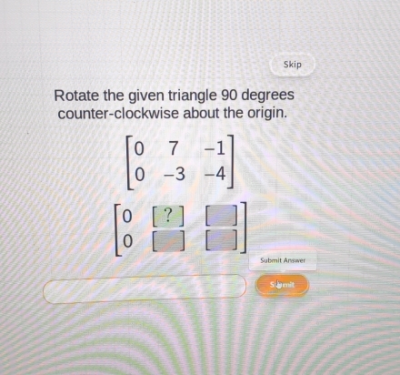 Skip
Rotate the given triangle 90 degrees
counter-clockwise about the origin.
beginbmatrix 0&[?]&[] 0&[]&[]endbmatrix
Submnit Answer
S imit