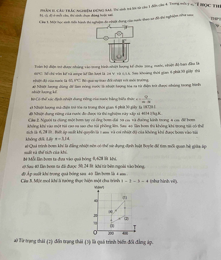 PHầN II. CÁU TRÁC NGHIÊM ĐÚNG SAI. Thí sinh trả lời từ câu 1 đến câu 4. Trong mỗi ý a), "Í HọC TH
b), c), đ) ở mỗi câu, thí sinh chọn đúng hoặc sai.
THPT
Câu 1. Một học sinh tiến hành thí nghiệm đo nhiệt dung của nước theo sơ đồ thí nghiệm như sau:
.
_
Toàn bộ điện trở được nhúng vào trong bình nhiệt lượng kế chứa 200g nước, nhiệt độ ban đầu là
60°C Số chỉ vôn kế và ampe kế lần lượt là 24 V và 0,5A. Sau khoảng thời gian 6 phút30 giây thì
nhiệt độ của nước là 65,8°C. Bỏ qua sự trao đổi nhiệt với môi trường.
a) Nhiệt lượng dùng để làm nóng nước là nhiệt lượng tỏa ra từ điện trở được nhúng trong bình
nhiệt lượng kế.
b) Có thể xác định nhiệt dung riêng của nước bằng biểu thức c= Q/m· △ t . n
c) Nhiệt lượng mà điện trở tỏa ra trong thời gian 6 phút 30 giây là 18720 J.
d) Nhiệt đung riêng của nước đo được từ thí nghiệm này xấp xỉ 4034 J/kg.K .
Câu 2. Người ta dùng một bơm tay có ống bơm dài 50 cm và đường kính trong 4 cm để bơm
không khí vào một túi cao su sao cho túi phồng lên. Sau 40 lần bơm thì không khí trong túi có thể
tích là 6, 28 lít . Biết áp suất khí quyển là 1 atm và coi nhiệt độ của không khí được bơm vào túi
không đổi. Lấy π =3,14.
a) Quá trình bơm khí là đẳng nhiệt nên có thể sử dụng định luật Boyle để tìm mối quan hệ giữa áp
suất và thể tích của khí.
b) Mỗi lần bơm ta đưa vào quả bóng 0,628 lít khí.
c) Sau 40 lần bơm ta đã được 50, 24 lít khí từ bên ngoài vào bóng.
d) Áp suất khí trong quả bóng sau 40 lần bơm là 4 am .
Câu 3. Một mol khí lí tưởng thực hiện một chu trình 1-2-3-4 (như hình vẽ).
a) Từ trạng thái (2) đến trạng thái (3) là quá trình biến đổi đẳng áp.