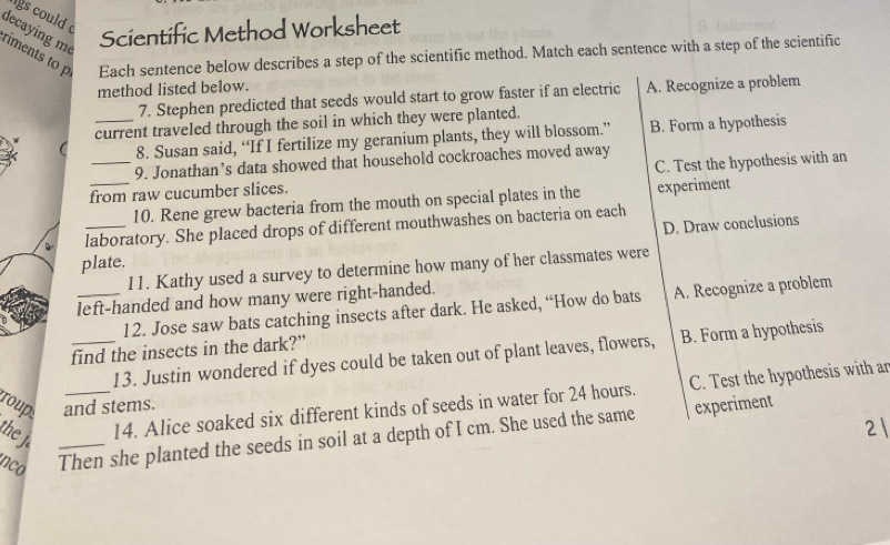 gs could 
decaying m
Scientific Method Worksheet
riments to p Each sentence below describes a step of the scientific method. Match each sentence with a step of the scientific
method listed below.
7. Stephen predicted that seeds would start to grow faster if an electric A. Recognize a problem
_current traveled through the soil in which they were planted.
8. Susan said, “If I fertilize my geranium plants, they will blossom.” B. Form a hypothesis
9. Jonathan’s data showed that household cockroaches moved away
_from raw cucumber slices. C. Test the hypothesis with an
10. Rene grew bacteria from the mouth on special plates in the experiment
D. Draw conclusions
_laboratory. She placed drops of different mouthwashes on bacteria on each
plate.
11. Kathy used a survey to determine how many of her classmates were
left-handed and how many were right-handed.
12. Jose saw bats catching insects after dark. He asked, “How do bats A. Recognize a problem
find the insects in the dark?"
13. Justin wondered if dyes could be taken out of plant leaves, flowers, B. Form a hypothesis
_14. Alice soaked six different kinds of seeds in water for 24 hours. C. Test the hypothesis with an
roup: and stems.
the j.
nco Then she planted the seeds in soil at a depth of I cm. She used the same
experiment
21