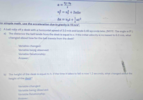 a=frac v_f-v_0t
v_f^(2=v_0^2+2a△ x
△ x=v_0)t+ 1/2 at^2
For simple math, use the acceleration due to gravity is 10 m/s". 
) A ball rolls off a desk with a horizontal speed of 3.0 m/s and lands 0.40 seconds later. (NOTE: The angle is 0°.)
a) The distance the ball lands from the desk is equal to x. If the initial velocity is increased to 6.0 m/s, what 
changed about how far the ball travels from the desk? 
Variable changed: 
Variable being observed: 
Variable Rélationship: 
Answer; 
b) The height of the desk is equal to h. If the time it takes to fall is now 1.2 seconds, what changed about the 
height of the desk? 
Variable changed: 
Variable being observed: 
Variable Relationship: 
Answer: