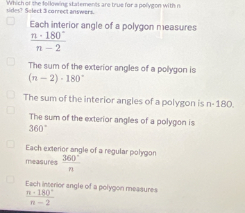 Which of the following statements are true for a polygon with n
sides? Select 3 correct answers.
Each interior angle of a polygon measures
 n· 180°/n-2 
The sum of the exterior angles of a polygon is
(n-2)· 180°
The sum of the interior angles of a polygon is n·180.
The sum of the exterior angles of a polygon is
360°
Each exterior angle of a regular polygon
measures  360°/n 
Each interior angle of a polygon measures
 n· 180°/n-2 