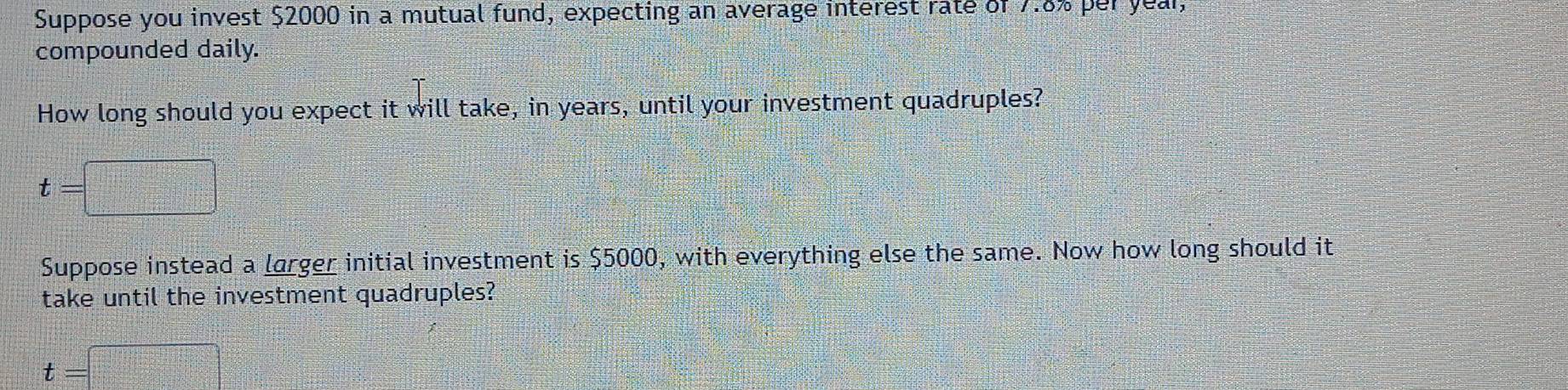 Suppose you invest $2000 in a mutual fund, expecting an average interest rate of 7.8% per year, 
compounded daily. 
How long should you expect it will take, in years, until your investment quadruples?
t=□
Suppose instead a larger initial investment is $5000, with everything else the same. Now how long should it 
take until the investment quadruples?
t=□