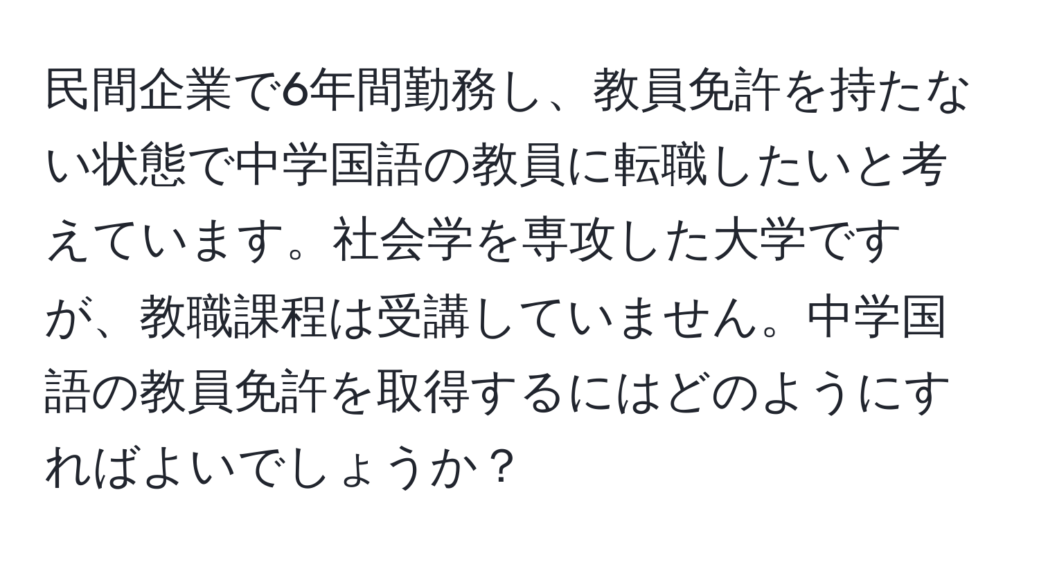 民間企業で6年間勤務し、教員免許を持たない状態で中学国語の教員に転職したいと考えています。社会学を専攻した大学ですが、教職課程は受講していません。中学国語の教員免許を取得するにはどのようにすればよいでしょうか？