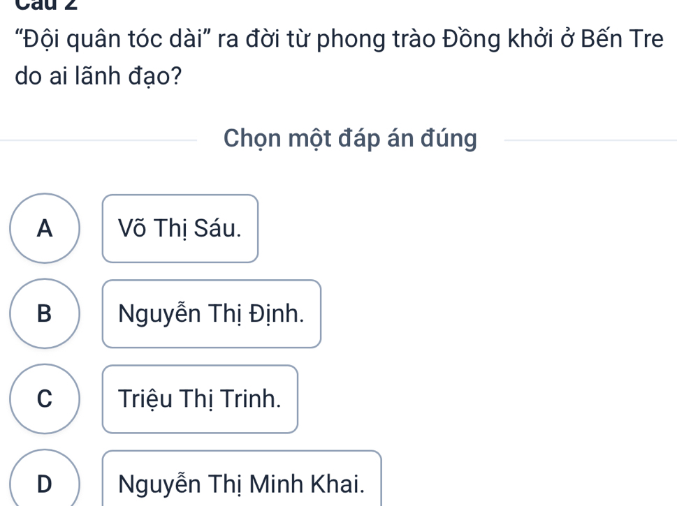 Cau z
"Đội quân tóc dài” ra đời từ phong trào Đồng khởi ở Bến Tre
do ai lãnh đạo?
Chọn một đáp án đúng
A Võ Thị Sáu.
B Nguyễn Thị Định.
C Triệu Thị Trinh.
D Nguyễn Thị Minh Khai.