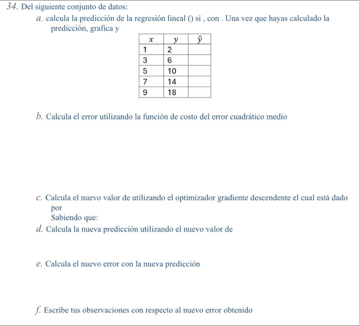 Del siguiente conjunto de datos:
a. calcula la predicción de la regresión lineal () si , con . Una vez que hayas calculado la
predicción, grafica y
b. Calcula el error utilizando la función de costo del error cuadrático medio
c. Calcula el nuevo valor de utilizando el optimizador gradiente descendente el cual está dado
por
Sabiendo que:
d. Calcula la nueva predicción utilizando el nuevo valor de
e. Calcula el nuevo error con la nueva predicción
f. Escribe tus observaciones con respecto al nuevo error obtenido