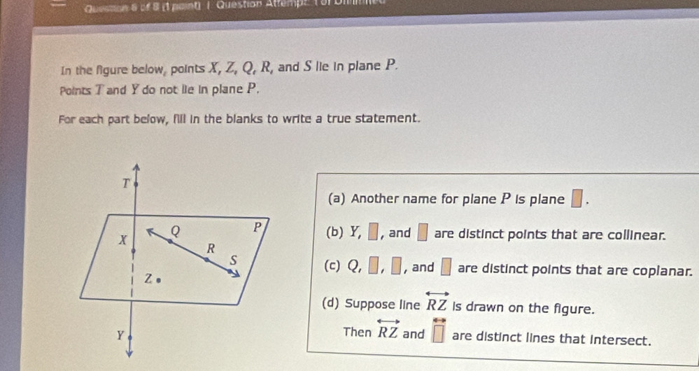 (1 paint) | Question Attempz (3 Din
In the figure below, points X, Z, Q, R, and S lie in plane P.
Points T and Y do not lie in plane P.
For each part below, fill in the blanks to write a true statement.
(a) Another name for plane P is plane □.
(b) Y, □ , and □ are distinct points that are collinear.
(c) Q, □ , □ , and □ are distinct points that are coplanar.
(d) Suppose line overleftrightarrow RZ Is drawn on the figure.
Then overleftrightarrow RZ
and overleftrightarrow □ □ endarray are distinct lines that intersect.