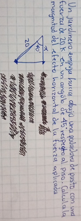 Un jardinero empya hacia abajo ona podadora de pusto con und
Eoerza de 20K en un angolo de 45° respegtoal piso. Calculala
magnitod del efecto horizontal de la fveria aplicada