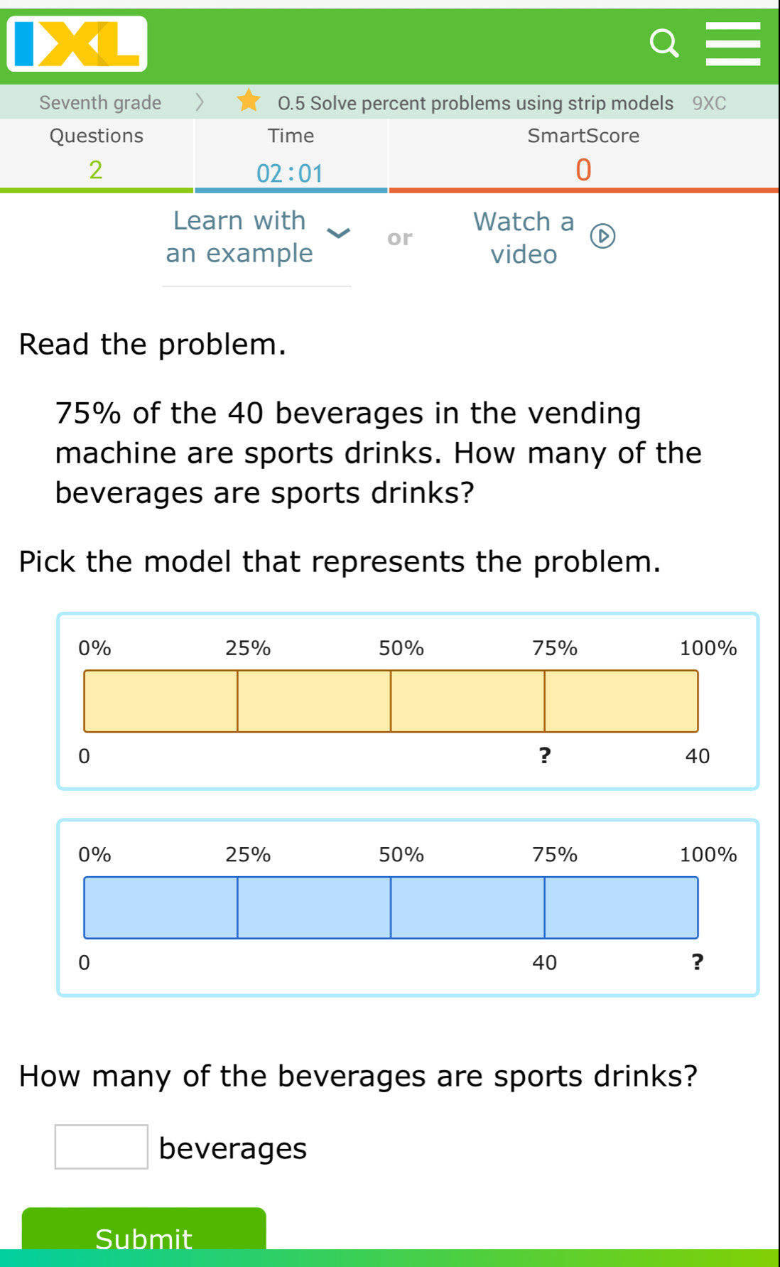 < 
Seventh grade 0.5 Solve percent problems using strip models 9XC 
Questions Time SmartScore 
2 
02:01 
0 
Learn with Watch a 
or 
an example video 
Read the problem.
75% of the 40 beverages in the vending 
machine are sports drinks. How many of the 
beverages are sports drinks? 
Pick the model that represents the problem. 
How many of the beverages are sports drinks? 
□ beverages 
Submit