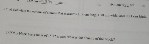 23.9cm= _ dm h. 19.4 cm _ m
18. a) Calculate the volume of a block that measures 2.14 cm long, 1.78 cm wide, and 0.21 cm high. 
b) If this block has a mass of 15.32 grams, what is the density of the block?