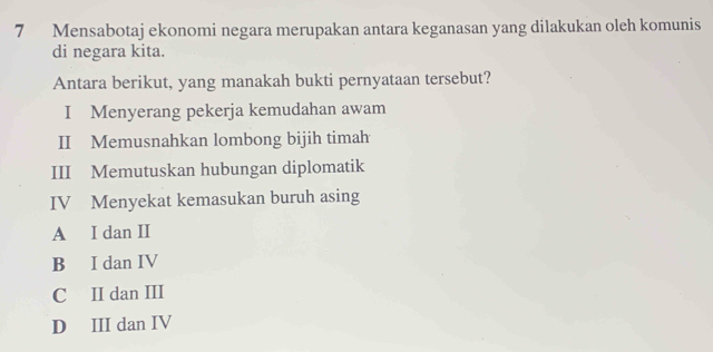 Mensabotaj ekonomi negara merupakan antara keganasan yang dilakukan oleh komunis
di negara kita.
Antara berikut, yang manakah bukti pernyataan tersebut?
I Menyerang pekerja kemudahan awam
II Memusnahkan lombong bijih timah
III Memutuskan hubungan diplomatik
IV Menyekat kemasukan buruh asing
A I dan II
B I dan IV
C II dan III
D III dan IV