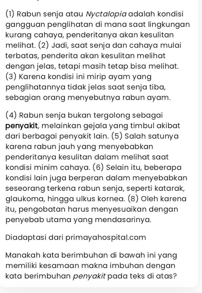 (1) Rabun senja atau Nyctalopia adalah kondisi 
gangguan penglihatan di mana saat lingkungan 
kurang cahaya, penderitanya akan kesulitan 
melihat. (2) Jadi, saat senja dan cahaya mulai 
terbatas, penderita akan kesulitan melihat 
dengan jelas, tetapi masih tetap bisa melihat. 
(3) Karena kondisi ini mirip ayam yang 
penglihatannya tidak jelas saat senja tiba, 
sebagian orang menyebutnya rabun ayam. 
(4) Rabun senja bukan tergolong sebagai 
penyakit, melainkan gejala yang timbul akibat 
dari berbagai penyakit lain. (5) Salah satunya 
karena rabun jauh yang menyebabkan 
penderitanya kesulitan dalam melihat saat 
kondisi minim cahaya. (6) Selain itu, beberapa 
kondisi lain juga berperan dalam menyebabkan 
seseorang terkena rabun senja, seperti katarak, 
glaukoma, hingga ulkus kornea. (8) Oleh karena 
itu, pengobatan harus menyesuaikan dengan 
penyebab utama yang mendasarinya. 
Diadaptasi dari primayahospital.com 
Manakah kata berimbuhan di bawah ini yang 
memiliki kesamaan makna imbuhan dengan 
kata berimbuhan penyakit pada teks di atas?