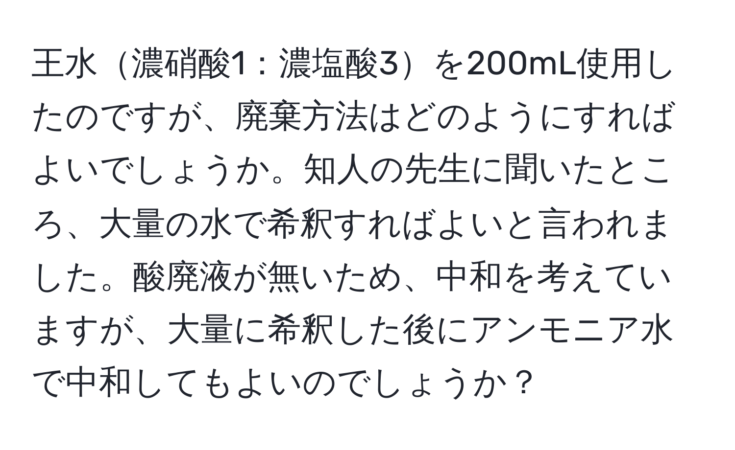 王水濃硝酸1：濃塩酸3を200mL使用したのですが、廃棄方法はどのようにすればよいでしょうか。知人の先生に聞いたところ、大量の水で希釈すればよいと言われました。酸廃液が無いため、中和を考えていますが、大量に希釈した後にアンモニア水で中和してもよいのでしょうか？