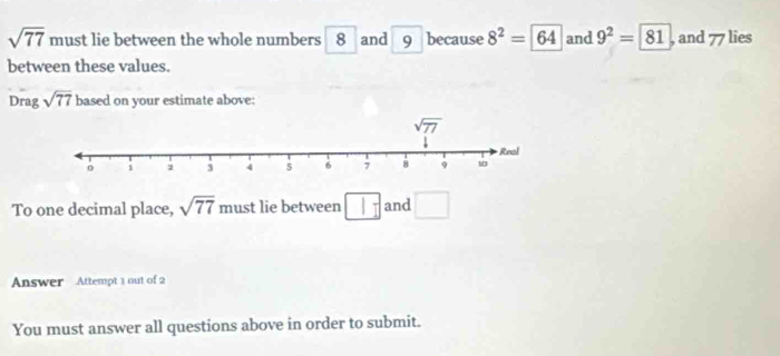 sqrt(77) must lie between the whole numbers 8 and 9 because 8^2=64 and 9^2=81 , and 77 lies
between these values.
Drag sqrt(77) based on your estimate above:
To one decimal place, sqrt(77) must lie between □ and □
Answer Attempt 1 out of 2
You must answer all questions above in order to submit.