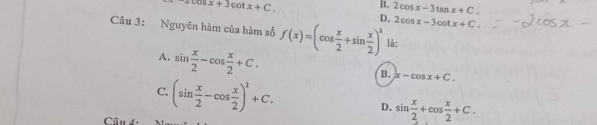 2cos x+3cot x+C.
B. 2cos x-3tan x+C.
D. 2cos x-3cot x+C. 
Câu 3: Nguyên hàm của hàm số f(x)=(cos  x/2 +sin  x/2 )^2 là:
A. sin  x/2 -cos  x/2 +C.
B. x-cos x+C.
C. (sin  x/2 -cos  x/2 )^2+C.
D. sin  x/2 +cos  x/2 +C. 
Câu d·