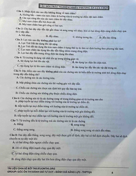 Cầu hỏi trắc nghiệm nhiệu phương án lựa chọn
Câu 1: Nhận định nào sau đây không đúng về nam châm?
A. Hưởng bắc - nam của nam châm là hướng của từ trường tại điểm đặt nam châm.
B. Các cực cùng tên của các nam châm thì đẫy nhau,
C. Mọi nam châm đều hút được sắt
D. Mọi nam châm bao giờ cũng có hai cực.
Cầu 2: Cho hai dây dây dẫn đặt gần nhau và song song với nhau. Khi có hai dòng điện cùng chiều chạy qua
thì 2 dày dẫn D. đều dao động
A. hút nhau. D. đầy nhau. C. không tương tác.
Cầu 3: Lực nào sau đây không phải lực từ?
A. Lực Trái Đất tác dụng lên vật nặng.
B. Lực Trái đất tác dụng lên kim nam châm ở trạng thái tự do làm nó định hướng theo phương bắc nam.
C. Lực nam châm tác dụng lên dây dẫn bằng nhôm mang dòng điện.
D. Lực hai đây dẫn mang đòng điện tác dụng lên nhau.
Câu 4: Từ trường là dạng vật chất tồn tại trong khộng gian và
A. tác dụng lực hút lên các vật B tác dụng lực điện lên điện tích.
C. tác dụng lực từ lên nam châm và dòng điện. D. tác dụng lực đầy lên các vật đặt trong nó.
Cầu 5: Đặc điểm nào sau đây không phái của các đường sức từ biểu diễn từ trường sinh bởi dòng điện chạy
trong dây dẫn thắng dài?
A. Các đường sức là các đường tròn.
B. Mặt phẳng chứa các đường sức thì vuông góc với dây dẫn.
C. Chiều các đường sức được xác định bởi quy tắc bàn tay trải.
D. Chiều các đường sức không phụ thuộc chiều dòng điện.
Cầu 6: Các đường sức từ là các đường cong về trong không gian có từ trường sao cho
A. pháp tuyển tại mọi điểm trùng với hướng của từ trường tại điểm đó.
B. tiếp tuyển tại mọi điểm trùng với hướng của từ trường tại điểm đó.
C. pháp tuyển tại mỗi điểm tạo với hướng của từ trường một góc không đổi.
D. tiếp tuyển tại mọi điểm tạo với hướng của từ trường một góc không đổi.
Câu 7: Từ trường đều là từ trường mà các đường sức từ là các đường
A. thẳng B. song song
C. thẳng song song. D. thẳng song song và cách đều nhau.
Cầu 8: Hai dây dẫn thắng, song song, dây một được giữ cổ định, dây hai có thể dịch chuyển. Dây hai sẽ dịch
chuyển ra xa dây một khi
A. có hai dồng điện ngược chiều chạy qua.
B. chi có dòng điện mạnh chạy qua dây một.
C có hai dồng điện cùng chiều chạy qua.
D. dòng điện chạy qua dây hai lớn hơn dòng điện chạy qua dây một.
tài liệu chia sẻ bởi tailieuonthi.org
Group: Góc Ôn thi đánh Giá tư Duy - Đánh Giá năng lực - ThPTQg 6