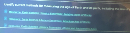 ldentify current methods for measuring the age of Earth and its parts, including the law of
Resource: Earth Science Literacy Essentials: Relative Ages of Rocks
Resource: Earth Science Literacy Essentials: Absolute Age of Rocks
Resource, Earth Science Literacy Essentials: Atoms and Radiometric Anm