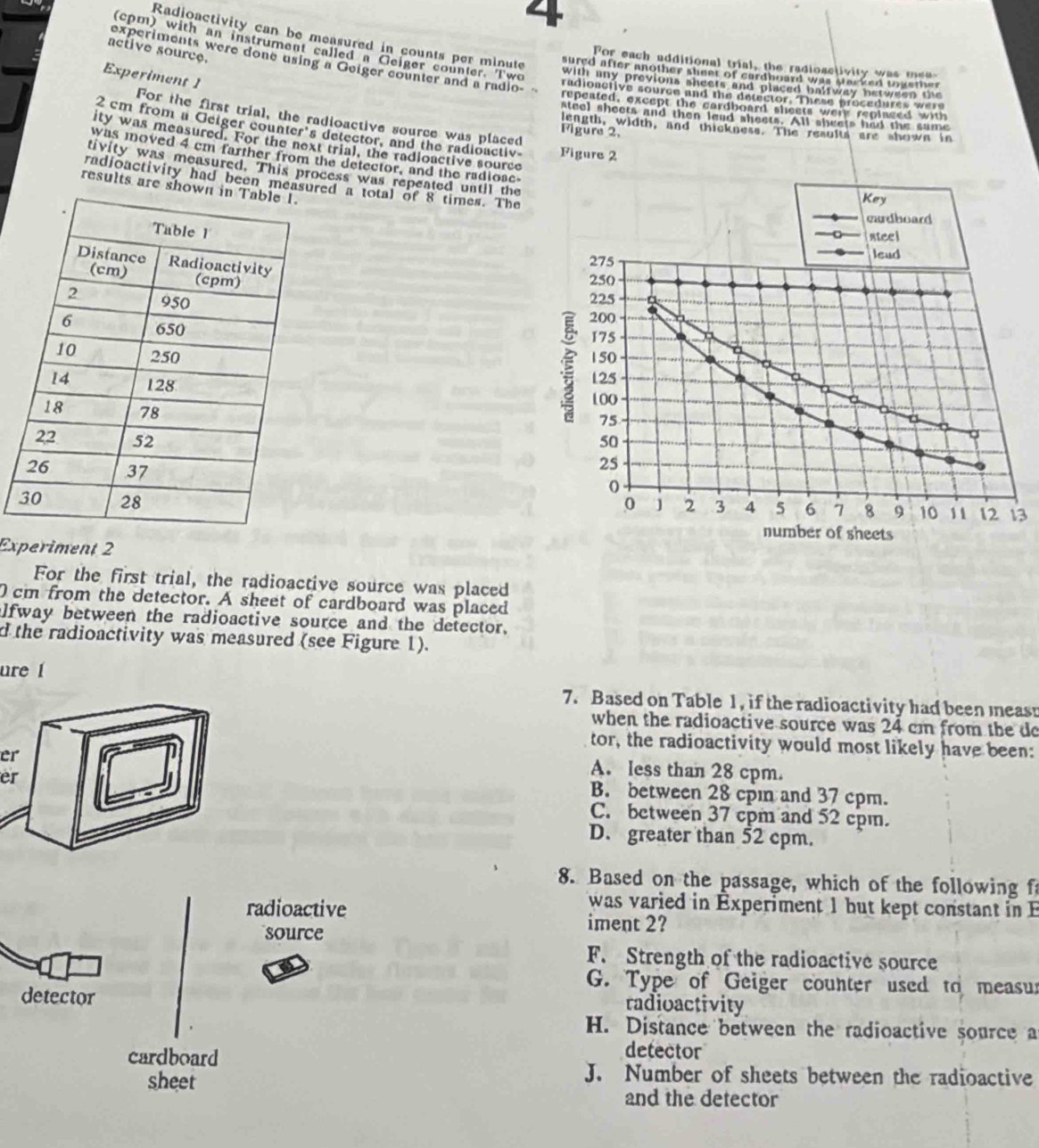 4
(cpm) with an instrument called a Geiger counter Two
active source
Radioactivity can be measured in counts per minute sured after another sheet of cardhoard was stacked tokemer
experiments were done using a Geiger counter and a radio-
For each additional trial, the radioactivity was mee
Experiment 1
with any previons sheets and placed balfway betwee  th 
radionctive source and the detector. These procedures were
repeated, except the cardboard sheets werr replaged with
steel sheets and then lead sheets. All sheets had the same
For the first trial, the radioactive source was placed
length, width, and thickness. The results are shown in
2 cm from a Geiger counter's detector, and the radioactiv Figure 2
Figure 2,
ity was measured. For the next trial, the radioactive source
was moved 4 cm farther from the detector, and the radiose-
tivity was measured. This process was repeated until the
radioactivity had been measured a total of 8 times. The
results are shown 
 
 
 
3
Experiment 2
For the first trial, the radioactive source was placed
cm from the detector. A sheet of cardboard was placed
alfway between the radioactive source and the detector,
d the radioactivity was measured (see Figure 1).
ure 1
7. Based on Table 1, if the radioactivity had been meast
when the radioactive source was 24 cm from the do
tor, the radioactivity would most likely have been:
er
er
A. less than 28 cpm.
B. between 28 cpın and 37 cpm.
C. between 37 cpm and 52 cpm.
D. greater than 52 cpm.
8. Based on the passage, which of the following f
was varied in Experiment 1 but kept constant in E
radioactive iment 2?
source
F. Strength of the radioactive source
G. Type of Geiger counter used to measur
detector radioactivity
H. Distance between the radioactive source a
cardboard
detector
sheet
J. Number of sheets between the radioactive
and the detector