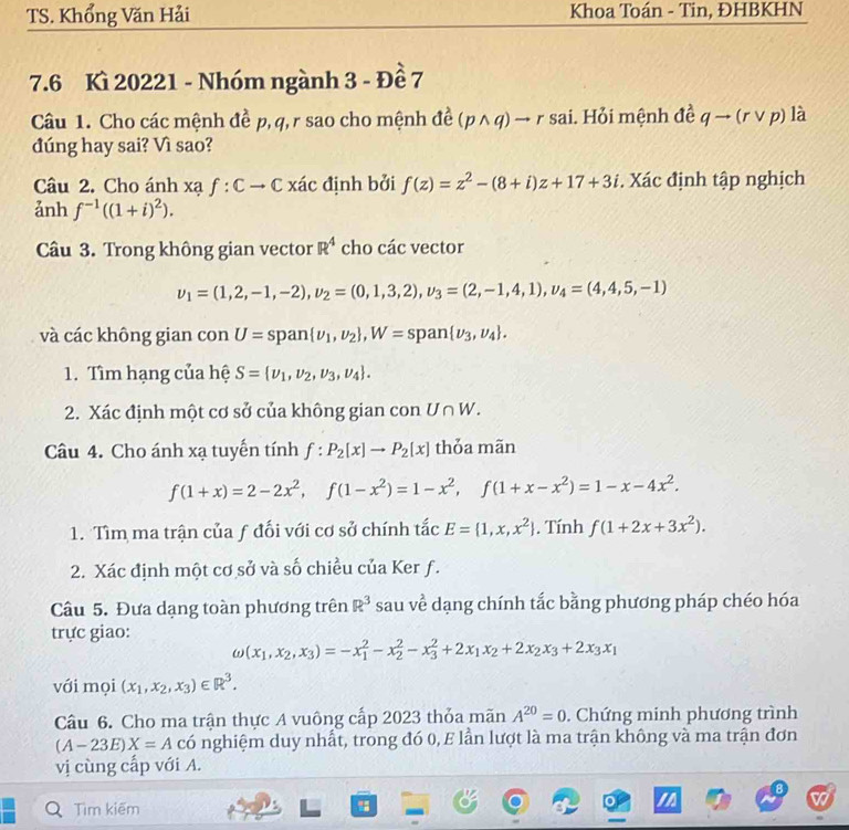 TS. Khổng Văn Hải Khoa Toán - Tin, ĐHBKHN
7.6 Kì 20221 - Nhóm ngành 3 - Đề 7
Câu 1. Cho các mệnh đề p, q,r sao cho mệnh đề (pwedge q)to r sai. Hỏi mệnh đề qto (rvee p) là
đúng hay sai? Vì sao?
Câu 2. Cho ánh xạ f:Cto C xác định bởi f(z)=z^2-(8+i)z+17+3i. Xác định tập nghịch
ảnh f^(-1)((1+i)^2).
Cu 3. Trong không gian vector R^4 cho các vector
v_1=(1,2,-1,-2),upsilon _2=(0,1,3,2),upsilon _3=(2,-1,4,1),upsilon _4=(4,4,5,-1)
và các không gian con U=sp a n  nu _1,nu _2 ,W=span nu _3,nu _4 .
1. Tìm hạng của hệ S= nu _1,nu _2,nu _3,nu _4 .
2. Xác định một cơ sở của không gian con U∩ W.
Câu 4. Cho ánh xạ tuyến tính f:P_2[x]to P_2[x] thỏa mãn
f(1+x)=2-2x^2,f(1-x^2)=1-x^2,f(1+x-x^2)=1-x-4x^2.
1. Tìm ma trận của ƒ đối với cơ sở chính tắc E= 1,x,x^2. Tính f(1+2x+3x^2).
2. Xác định một cơ sở và số chiều của Ker f.
Câu 5. Đưa dạng toàn phương trên R^3 sau về dạng chính tắc bằng phương pháp chéo hóa
trực giao:
omega (x_1,x_2,x_3)=-x_1^(2-x_2^2-x_3^2+2x_1)x_2+2x_2x_3+2x_3x_1
với mọi (x_1,x_2,x_3)∈ R^3.
Câu 6. Cho ma trận thực A vuông cấp 2023 thỏa mãn A^(20)=0. Chứng minh phương trình
(A-23E)X=A có nghiệm duy nhất, trong đó 0, E lần lượt là ma trận không và ma trận đơn
vị cùng cấp với A.
Tìm kiếm "
