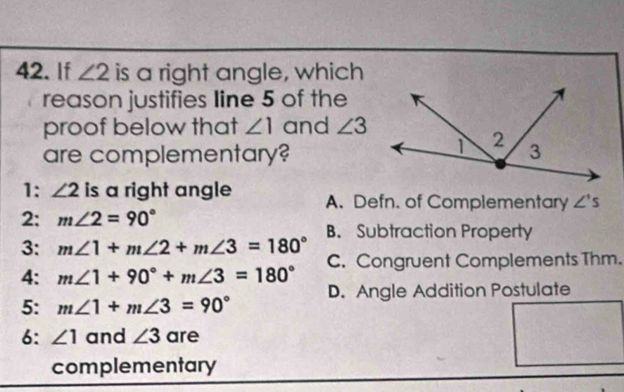 If ∠ 2 is a right angle, which
reason justifies line 5 of the
proof below that ∠ 1 and ∠ 3
are complementary?
1: ∠ 2 is a right angle
A. Defn. of Complementary ∠ 's
2: m∠ 2=90°
B. Subtraction Property
3: m∠ 1+m∠ 2+m∠ 3=180°
4: m∠ 1+90°+m∠ 3=180° C. Congruent Complements Thm.
D. Angle Addition Postulate
5: m∠ 1+m∠ 3=90°
6: ∠ 1 and ∠ 3 are
complementary