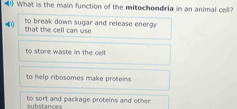 What is the main function of the mitochondria in an animal cell?
to break down sugar and release energy
)
that the cell can use
to store waste in the cell
to help ribosomes make proteins
to sort and package proteins and other
substances