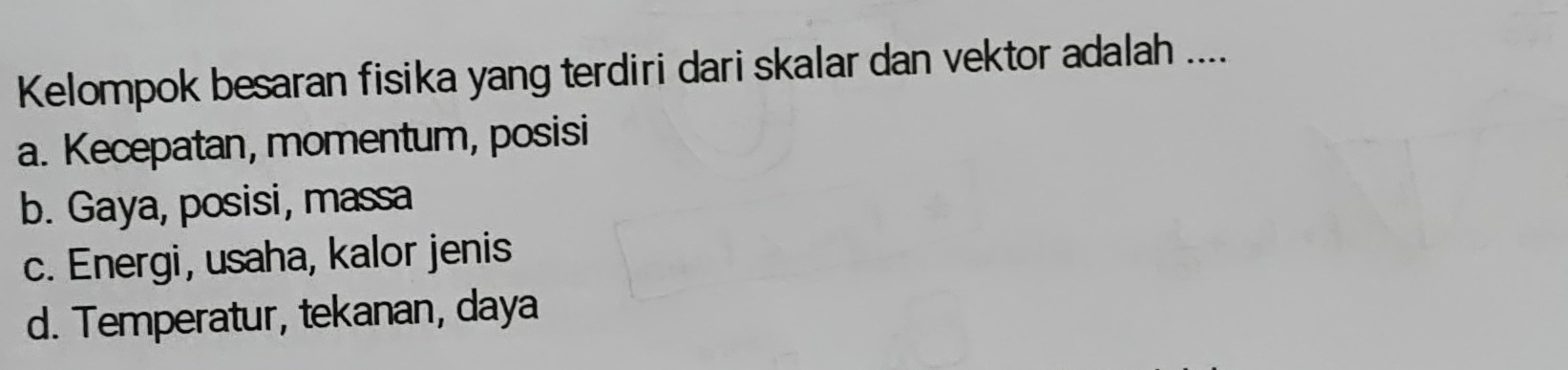 Kelompok besaran fisika yang terdiri dari skalar dan vektor adalah ....
a. Kecepatan, momentum, posisi
b. Gaya, posisi, massa
c. Energi, usaha, kalor jenis
d. Temperatur, tekanan, daya