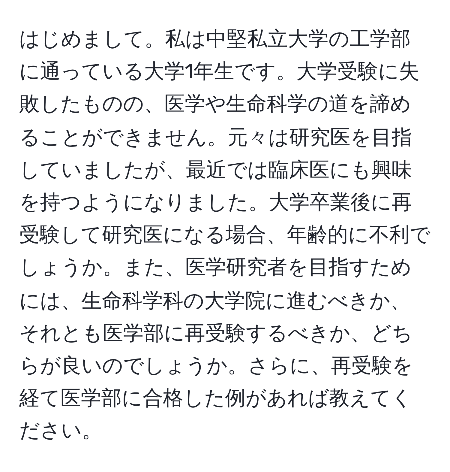 はじめまして。私は中堅私立大学の工学部に通っている大学1年生です。大学受験に失敗したものの、医学や生命科学の道を諦めることができません。元々は研究医を目指していましたが、最近では臨床医にも興味を持つようになりました。大学卒業後に再受験して研究医になる場合、年齢的に不利でしょうか。また、医学研究者を目指すためには、生命科学科の大学院に進むべきか、それとも医学部に再受験するべきか、どちらが良いのでしょうか。さらに、再受験を経て医学部に合格した例があれば教えてください。