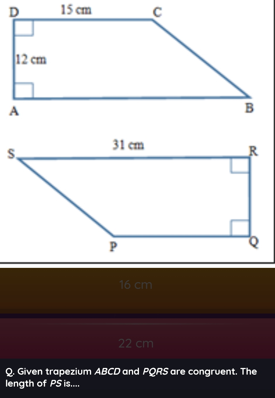 16 cm
22 cm
Q. Given trapezium ABCD and PQRS are congruent. The
length of PS is....