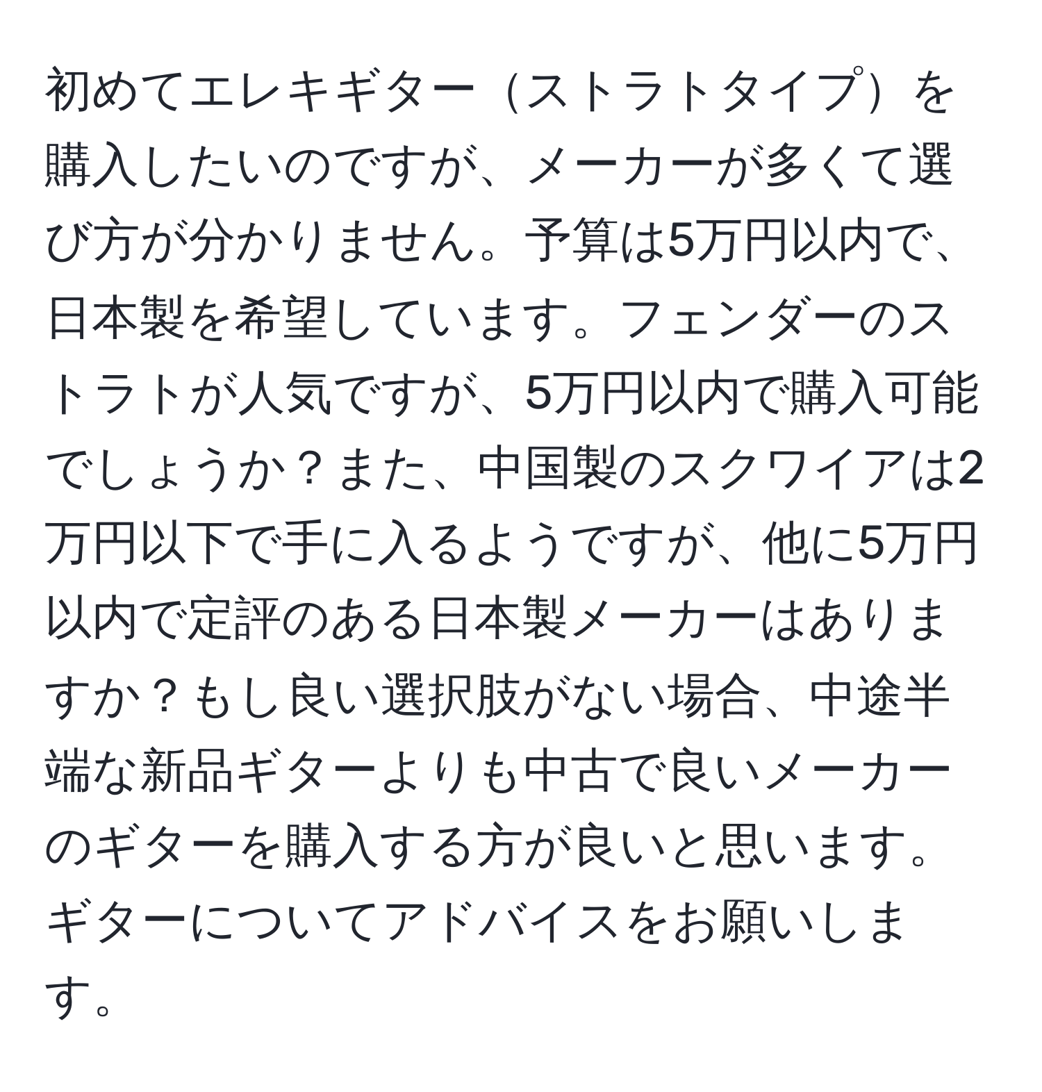 初めてエレキギターストラトタイプを購入したいのですが、メーカーが多くて選び方が分かりません。予算は5万円以内で、日本製を希望しています。フェンダーのストラトが人気ですが、5万円以内で購入可能でしょうか？また、中国製のスクワイアは2万円以下で手に入るようですが、他に5万円以内で定評のある日本製メーカーはありますか？もし良い選択肢がない場合、中途半端な新品ギターよりも中古で良いメーカーのギターを購入する方が良いと思います。ギターについてアドバイスをお願いします。