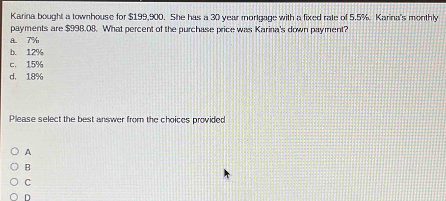 Karina bought a townhouse for $199,900. She has a 30 year mortgage with a fixed rate of 5.5%. Karina's monthly
payments are $998.08. What percent of the purchase price was Karina's down payment?
a. 7%
b. 12%
c. 15%
d. 18%
Please select the best answer from the choices provided
A
B
C
D