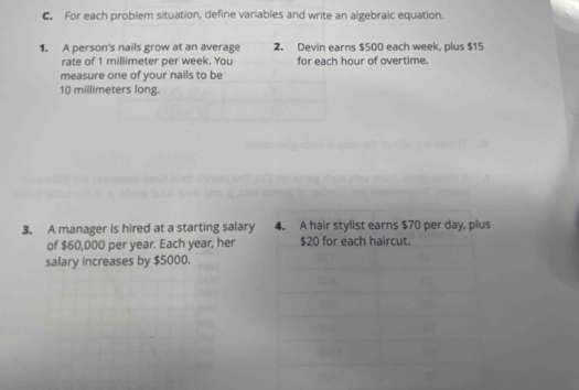 For each problem situation, define variables and write an algebraic equation. 
1. A person's nails grow at an average 2. Devin earns $500 each week, plus $15
rate of 1 millimeter per week. You for each hour of overtime. 
measure one of your nails to be
10 millimeters long. 
3. A manager is hired at a starting salary 4. A hair stylist earns $70 per day, plus 
of $60,000 per year. Each year, her $20 for each haircut. 
salary increases by $5000.