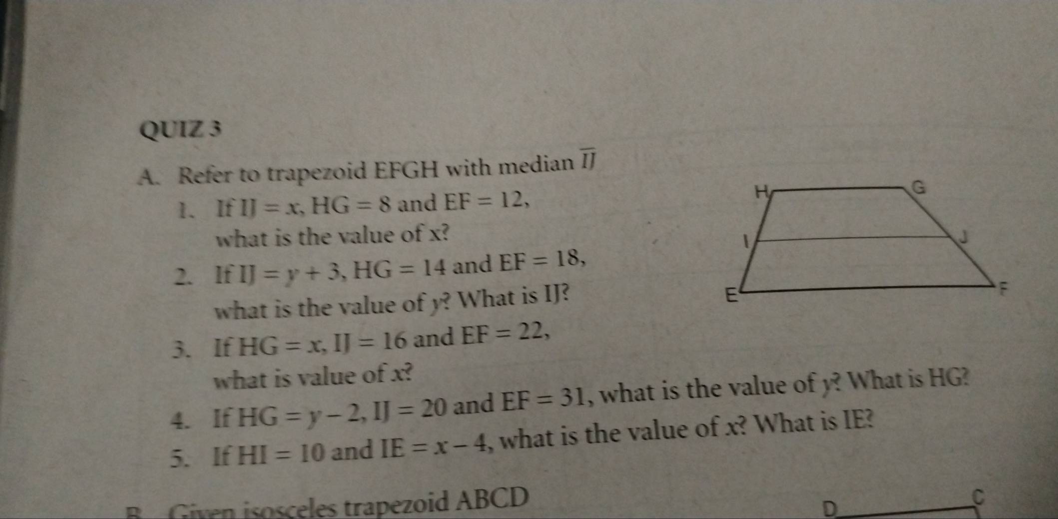 Refer to trapezoid EFGH with median overline IJ
1. If IJ=x, HG=8 and EF=12, 
what is the value of x? 
2. If IJ=y+3, HG=14 and EF=18, 
what is the value of y? What is IJ? 
3. If HG=x, IJ=16 and EF=22, 
what is value of x? 
4. If HG=y-2, IJ=20 and EF=31 , what is the value of y? What is HG? 
5. If HI=10 and IE=x-4 , what is the value of x? What is IE? 
B Given isosceles trapezoid ABCD
D 
C