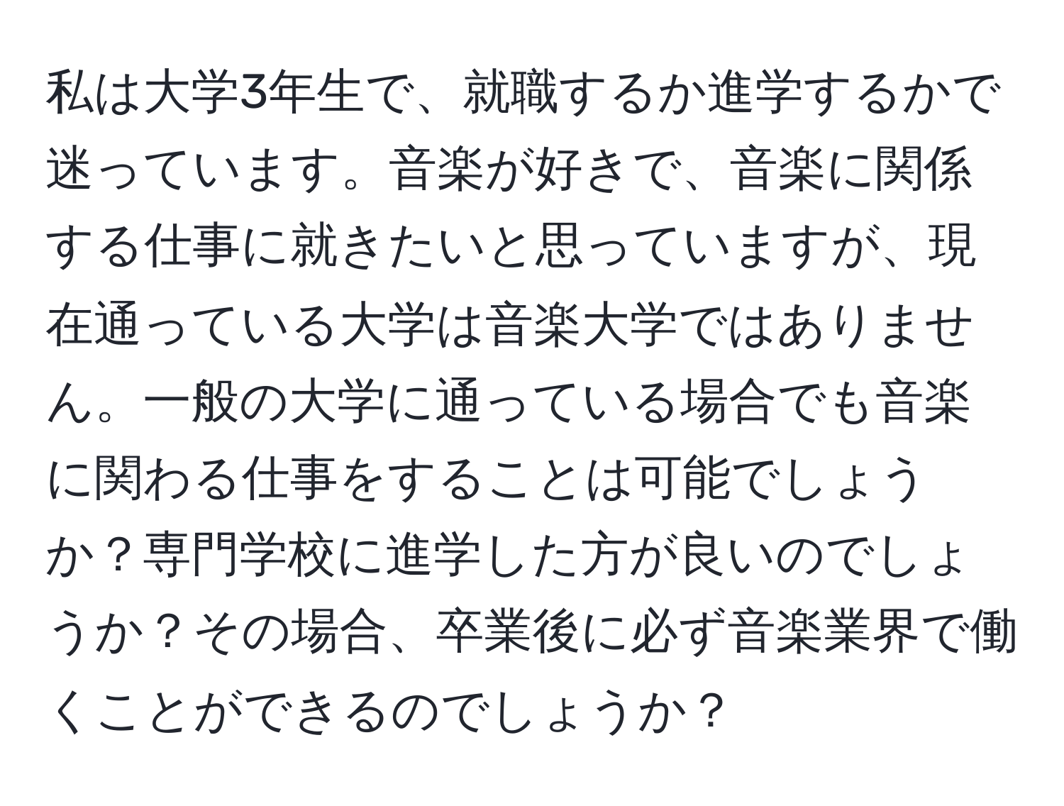 私は大学3年生で、就職するか進学するかで迷っています。音楽が好きで、音楽に関係する仕事に就きたいと思っていますが、現在通っている大学は音楽大学ではありません。一般の大学に通っている場合でも音楽に関わる仕事をすることは可能でしょうか？専門学校に進学した方が良いのでしょうか？その場合、卒業後に必ず音楽業界で働くことができるのでしょうか？