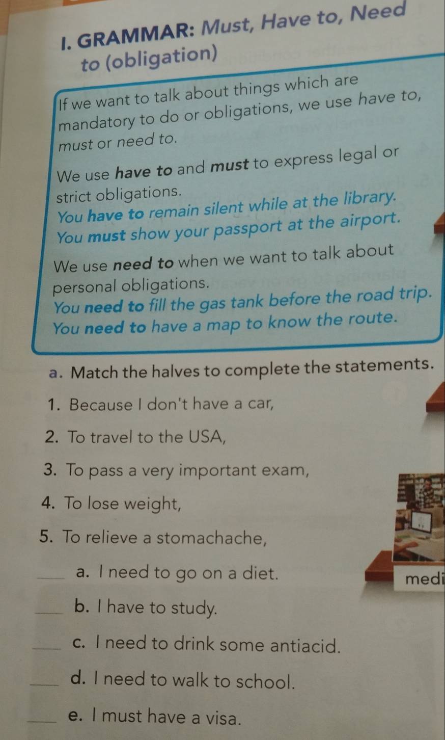 GRAMMAR: Must, Have to, Need 
to (obligation) 
If we want to talk about things which are 
mandatory to do or obligations, we use have to, 
must or need to. 
We use have to and must to express legal or 
strict obligations. 
You have to remain silent while at the library. 
You must show your passport at the airport. 
We use need to when we want to talk about 
personal obligations. 
You need to fill the gas tank before the road trip. 
You need to have a map to know the route. 
a. Match the halves to complete the statements. 
1. Because I don't have a car, 
2. To travel to the USA, 
3. To pass a very important exam, 
4. To lose weight, 
5. To relieve a stomachache, 
_a. I need to go on a diet. 
medi 
_b. I have to study. 
_c. I need to drink some antiacid. 
_d. I need to walk to school. 
_e. I must have a visa.