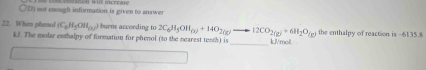 aton w il increas e
〇D) not enough information is given to answer
22. When phenal (C_6H_5OH_(x)) burns according to 2C_6H_5OH_(s)+14O_2(g)to 12CO_2(g)+6H_2O_(g) the enthalpy of reaction is -6135.8
kJ. The molar enthalpy of formation for phenol (to the nearest tenth) is _ kJ/mol.