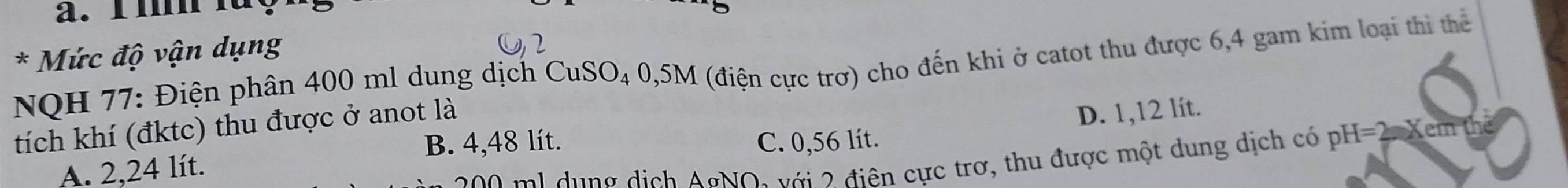 a. l m l
* Mức độ vận dụng
NQH 77: Điện phân 400 ml dung dịch CuSO₄ 0,5M (điện cực trợ) cho đến khi ở catot thu được 6,4 gam kim loại thi thể
tích khí (đktc) thu được ở anot là
D. 1,12 lít.
B. 4,48 lít.
A. 2,24 lít. C. 0,56 lít.
2 1 u ng dịch AgNO: với 2 điên cực trợ, thu được một dung dịch có pH=2. Xem