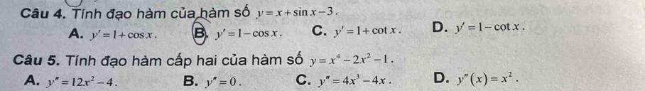 Tính đạo hàm của hàm số y=x+sin x-3.
A. y'=1+cos x. B. y'=1-cos x. C. y'=1+cot x. D. y'=1-cot x. 
Câu 5. Tính đạo hàm cấp hai của hàm số y=x^4-2x^2-1.
A. y''=12x^2-4. B. y''=0. C. y''=4x^3-4x. D. y''(x)=x^2.