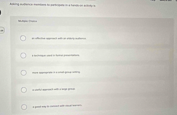 Asking audience members to participate in a hands-on activity is
Multiple Choice
34
an effective approach with an elderly audience.
a technique used in formal presentations.
more appropriate in a small-group setting.
a useful approach with a large group.
a good way to connect with visual learners.