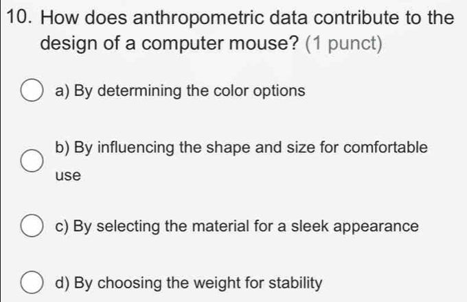 How does anthropometric data contribute to the
design of a computer mouse? (1 punct)
a) By determining the color options
b) By influencing the shape and size for comfortable
use
c) By selecting the material for a sleek appearance
d) By choosing the weight for stability