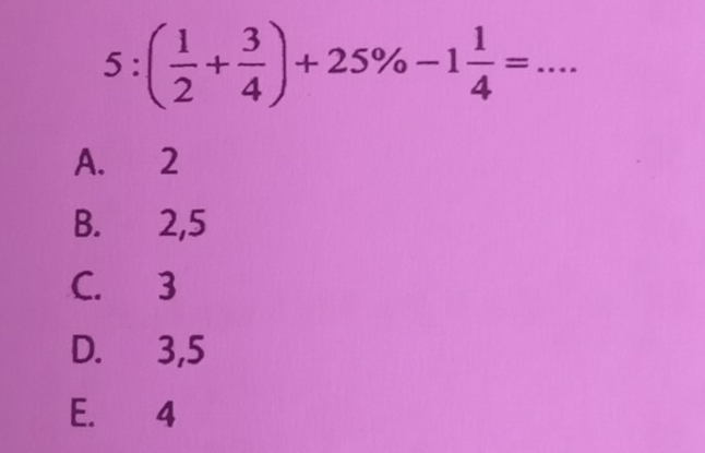 5:( 1/2 + 3/4 )+25% -1 1/4 =
A. 2
B. 2, 5
C. 3
D. 3, 5
E. 4