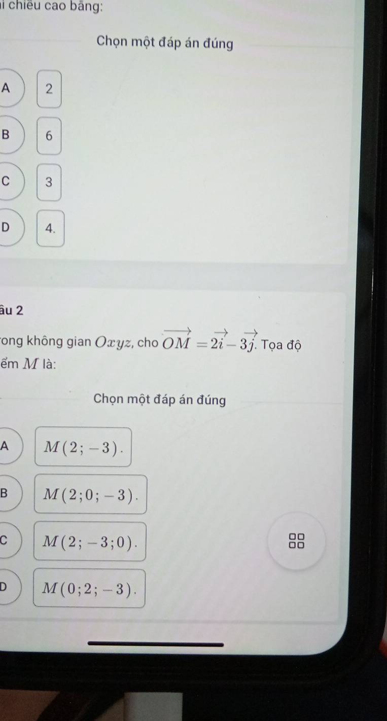 chiều cao băng:
Chọn một đáp án đúng
A 2
B 6
C 3
D 4.
âu 2
rong không gian Oxyz, cho vector OM=2vector i-3vector j. Tọa độ
ểm M là:
Chọn một đáp án đúng
A M(2;-3).
B M(2;0;-3).
C M(2;-3;0). 
□□
D M(0;2;-3).