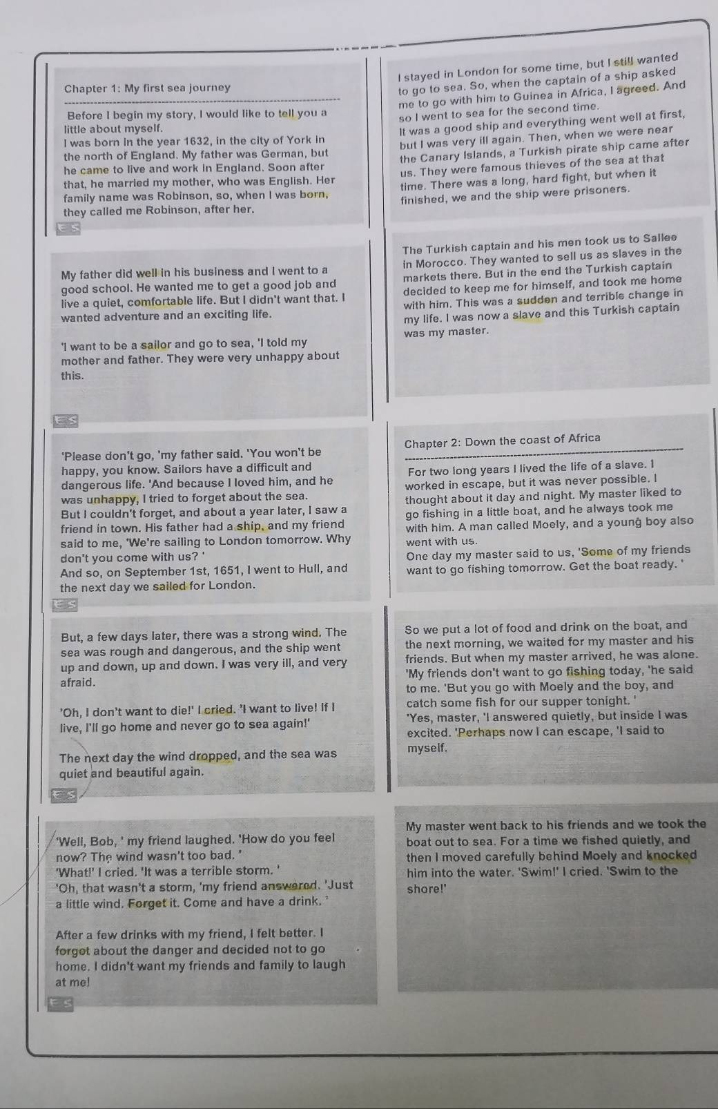 stayed in London for some time, but I still wanted
Chapter 1: My first sea journey
to go to sea. So, when the captain of a ship asked
me to go with him to Guinea in Africa, I agreed. And
Before I begin my story, I would like to tell you a
so I went to sea for the second time.
little about myself.
It was a good ship and everything went well at first,
I was born in the year 1632, in the city of York in
the north of England. My father was German, but but I was very ill again. Then, when we were near
he came to live and work in England. Soon after the Canary Islands, a Turkish pirate ship came after
that, he married my mother, who was English. Her us. They were famous thieves of the sea at that
family name was Robinson, so, when I was born, time. There was a long, hard fight, but when it
they called me Robinson, after her. finished, we and the ship were prisoners.
The Turkish captain and his men took us to Sallee
My father did well in his business and I went to a in Morocco. They wanted to sell us as slaves in the
good school. He wanted me to get a good job and markets there. But in the end the Turkish captain
live a quiet, comfortable life. But I didn't want that. I decided to keep me for himself, and took me home
wanted adventure and an exciting life. with him. This was a sudden and terrible change in
my life. I was now a slave and this Turkish captain
'I want to be a sailor and go to sea, 'I told my was my master.
mother and father. They were very unhappy about
this.
‘Please don't go, 'my father said. 'You won't be Chapter 2: Down the coast of Africa
happy, you know. Sailors have a difficult and
dangerous life. 'And because I loved him, and he For two long years I lived the life of a slave. I
was unhappy, I tried to forget about the sea. worked in escape, but it was never possible. I
But I couldn't forget, and about a year later, I saw a thought about it day and night. My master liked to
friend in town. His father had a ship, and my friend go fishing in a little boat, and he always took me
with him. A man called Moely, and a young boy also
said to me, 'We're sailing to London tomorrow. Why went with us.
don't you come with us? ' One day my master said to us, 'Some of my friends
And so, on September 1st, 1651, I went to Hull, and want to go fishing tomorrow. Get the boat ready.'
the next day we sailed for London.
But, a few days later, there was a strong wind. The So we put a lot of food and drink on the boat, and
sea was rough and dangerous, and the ship went the next morning, we waited for my master and his
up and down, up and down. I was very ill, and very friends. But when my master arrived, he was alone.
afraid. 'My friends don't want to go fishing today, 'he said
to me. 'But you go with Moely and the boy, and
'Oh, I don't want to die!' I cried. 'I want to live! If I catch some fish for our supper tonight.'
live, I'll go home and never go to sea again!' 'Yes, master, 'I answered quietly, but inside I was
excited. 'Perhaps now I can escape, 'I said to
The next day the wind dropped, and the sea was myself.
quiet and beautiful again.
My master went back to his friends and we took the
'Well, Bob, ' my friend laughed. 'How do you feel boat out to sea. For a time we fished quietly, and
now? The wind wasn't too bad. ' then I moved carefully behind Moely and knocked
'What!' I cried. 'It was a terrible storm. ' him into the water. 'Swim!' I cried. 'Swim to the
"Oh, that wasn't a storm, 'my friend answered. 'Just shore!'
a little wind. Forget it. Come and have a drink.
After a few drinks with my friend, I felt better. I
forgot about the danger and decided not to go
home. I didn't want my friends and family to laugh
at me!