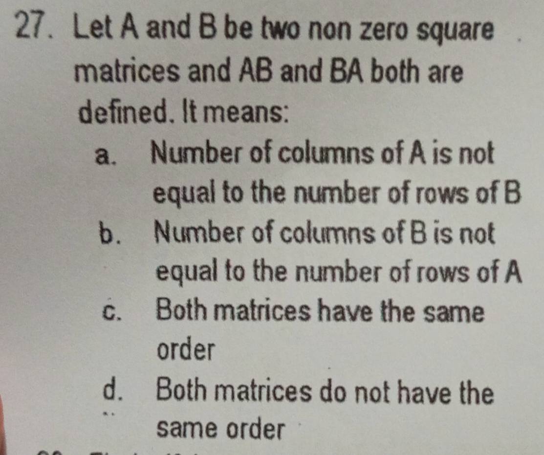 Let A and B be two non zero square
matrices and AB and BA both are
defined. It means:
a. Number of columns of A is not
equal to the number of rows of B
b. Number of columns of B is not
equal to the number of rows of A
c. Both matrices have the same
order
d. Both matrices do not have the
same order